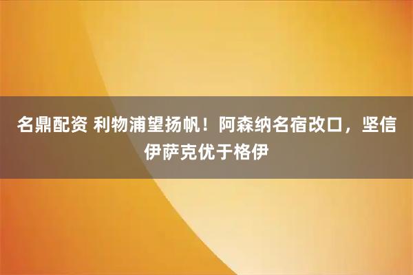 名鼎配资 利物浦望扬帆！阿森纳名宿改口，坚信伊萨克优于格伊