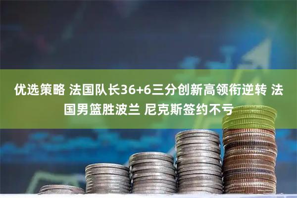 优选策略 法国队长36+6三分创新高领衔逆转 法国男篮胜波兰 尼克斯签约不亏