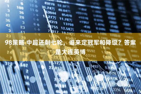 98策略 中超还剩七轮，谁来定冠军和降级？答案是大连英博