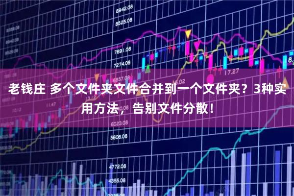 老钱庄 多个文件夹文件合并到一个文件夹?3种实用方法,告别文件分散!