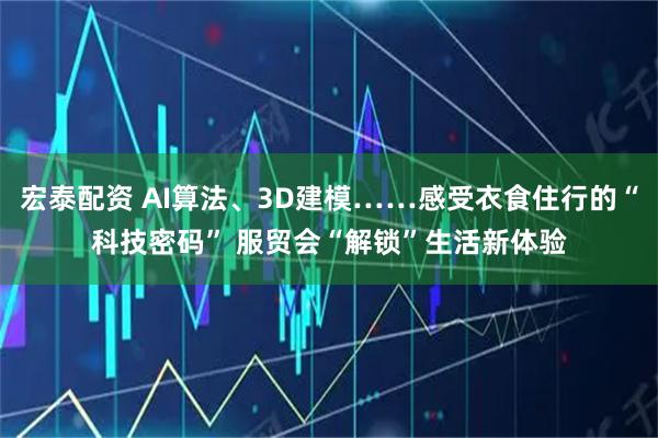宏泰配资 AI算法、3D建模……感受衣食住行的“科技密码” 服贸会“解锁”生活新体验