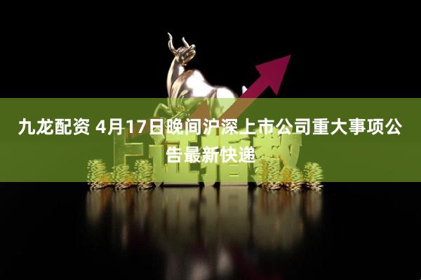 九龙配资 4月17日晚间沪深上市公司重大事项公告最新快递