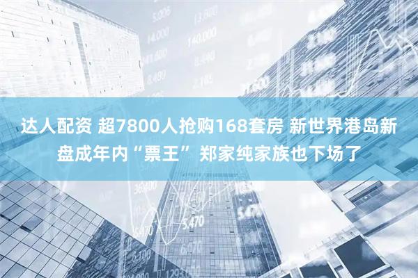 达人配资 超7800人抢购168套房 新世界港岛新盘成年内“票王” 郑家纯家族也下场了