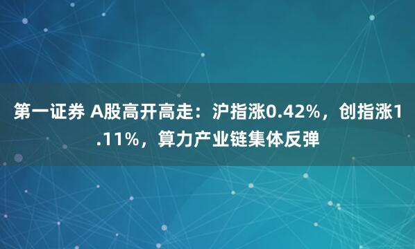 第一证券 A股高开高走:沪指涨0.42%,创指涨1.11%,算力产业链集体反弹