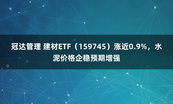 冠达管理 建材ETF(159745)涨近0.9%,水泥价格企稳预期增强