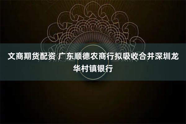 文商期货配资 广东顺德农商行拟吸收合并深圳龙华村镇银行