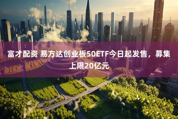 富才配资 易方达创业板50ETF今日起发售，募集上限20亿元