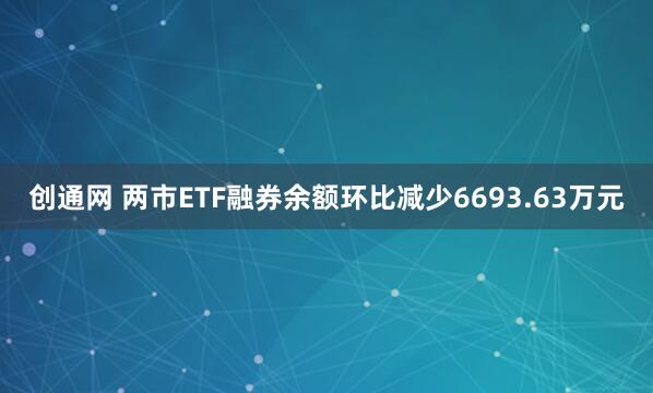 创通网 两市ETF融券余额环比减少6693.63万元