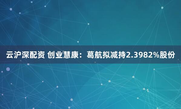 云沪深配资 创业慧康:葛航拟减持2.3982%股份