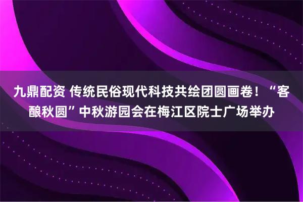 九鼎配资 传统民俗现代科技共绘团圆画卷!“客酿秋圆”中秋游园会在梅江区院士广场举办