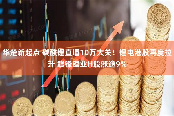 华楚新起点 碳酸锂直逼10万大关！锂电港股再度拉升 赣锋锂业H股涨逾9%