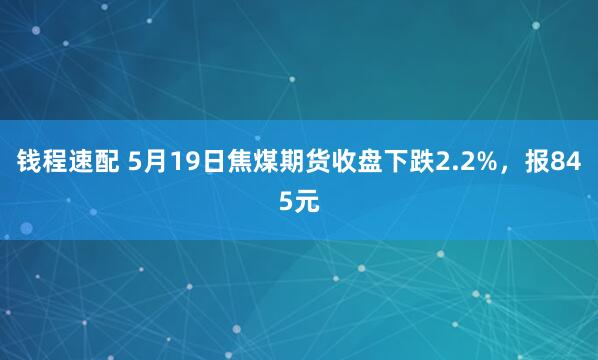 钱程速配 5月19日焦煤期货收盘下跌2.2%，报845元