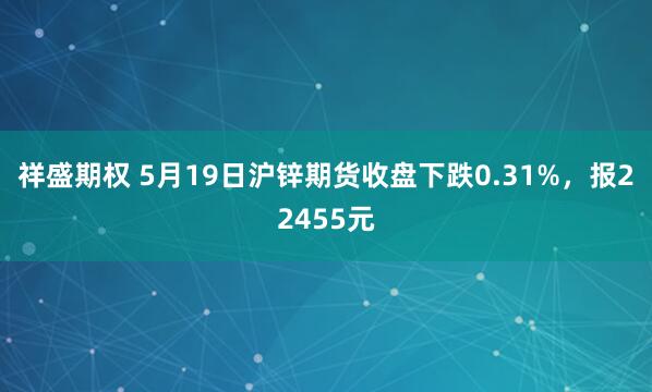 祥盛期权 5月19日沪锌期货收盘下跌0.31%,报22455元