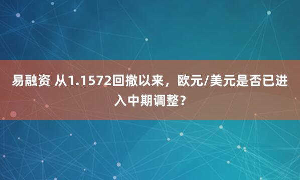 易融资 从1.1572回撤以来,欧元/美元是否已进入中期调整?
