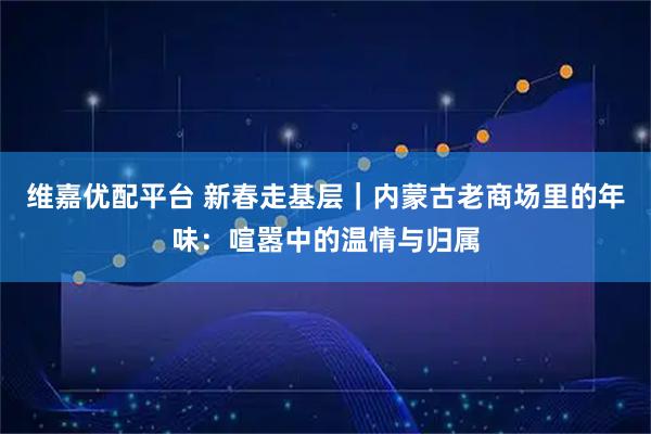维嘉优配平台 新春走基层｜内蒙古老商场里的年味：喧嚣中的温情与归属