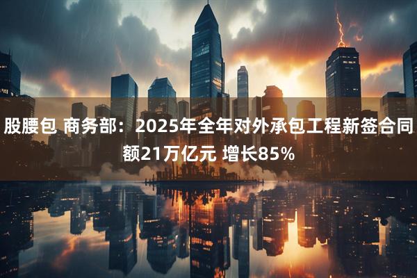 股腰包 商务部：2025年全年对外承包工程新签合同额21万亿元 增长85%