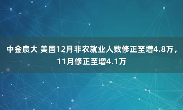 中金宸大 美国12月非农就业人数修正至增4.8万，11月修正至增4.1万