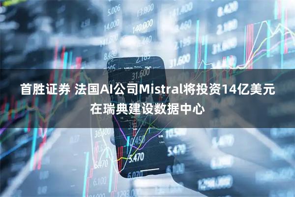 首胜证券 法国AI公司Mistral将投资14亿美元在瑞典建设数据中心