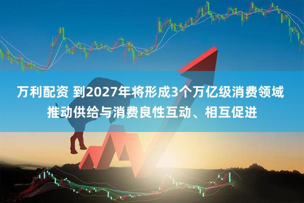 万利配资 到2027年将形成3个万亿级消费领域 推动供给与消费良性互动、相互促进