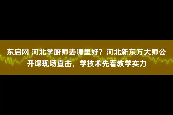 东启网 河北学厨师去哪里好？河北新东方大师公开课现场直击，学技术先看教学实力