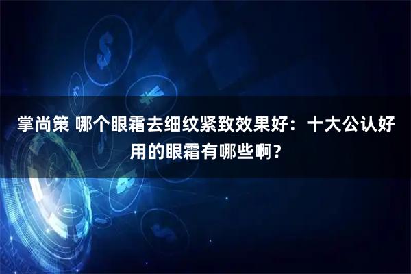 掌尚策 哪个眼霜去细纹紧致效果好：十大公认好用的眼霜有哪些啊？