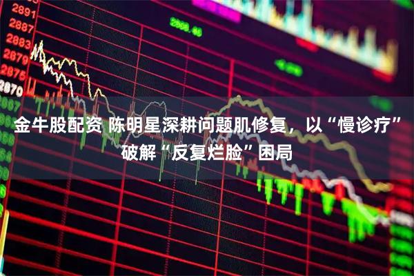 金牛股配资 陈明星深耕问题肌修复，以“慢诊疗”破解“反复烂脸”困局