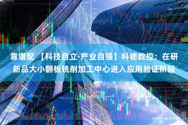 靠谱配 【科技自立·产业自强】科德数控：在研新品大小翻板铣削加工中心进入应用验证阶段