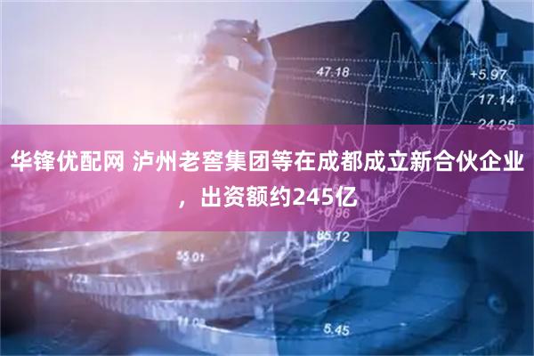 华锋优配网 泸州老窖集团等在成都成立新合伙企业，出资额约245亿