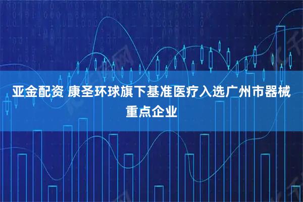 亚金配资 康圣环球旗下基准医疗入选广州市器械重点企业