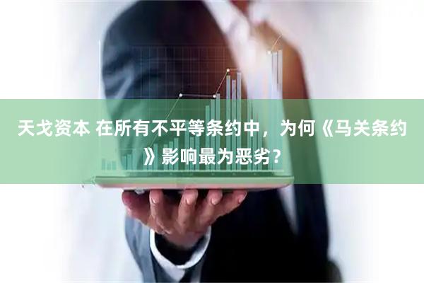 天戈资本 在所有不平等条约中，为何《马关条约》影响最为恶劣？