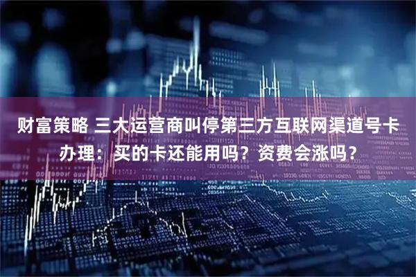 财富策略 三大运营商叫停第三方互联网渠道号卡办理：买的卡还能用吗？资费会涨吗？